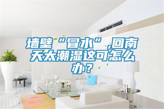 墻壁“冒水”,回南天太潮濕這可怎么辦？