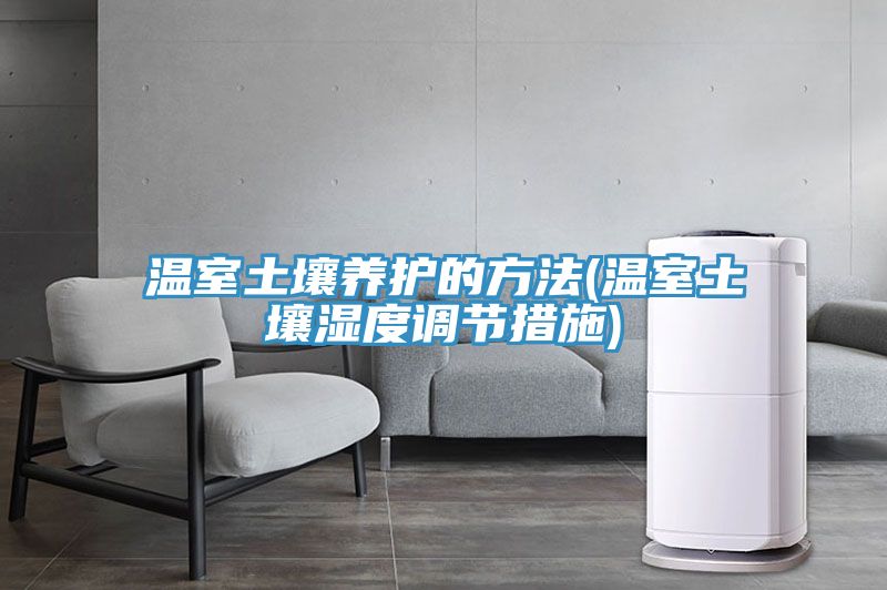 溫室土壤養(yǎng)護的方法(溫室土壤濕度調節(jié)措施)